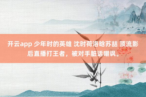 开云app 少年时的英雄 沈时荷洛晗苏喆 顶流影后直播打王者,被对手脏话嘲讽。