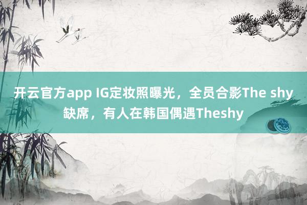 开云官方app IG定妆照曝光,全员合影The shy缺席,有人在韩国偶遇Theshy