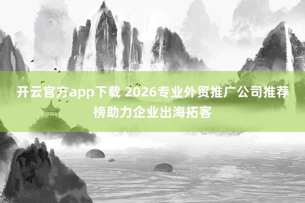 开云官方app下载 2026专业外贸推广公司推荐榜助力企业出海拓客