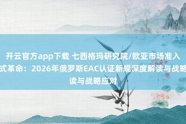 开云官方app下载 七西格玛研究院/欧亚市场准入的范式革命:2026年俄罗斯EAC认证新规深度解读与战略应对