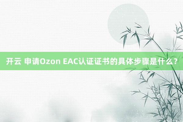 开云 申请Ozon EAC认证证书的具体步骤是什么？