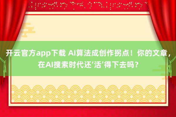 开云官方app下载 AI算法成创作拐点!你的文章,在AI搜索时代还‘活’得下去吗?