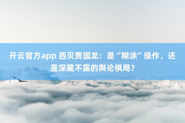 开云官方app 西贝贾国龙：是“糊涂”操作，还是深藏不露的舆论棋局？