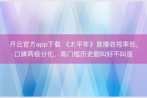开云官方app下载 《太平年》首播收视率低,口碑两极分化,高门槛历史剧叫好不叫座