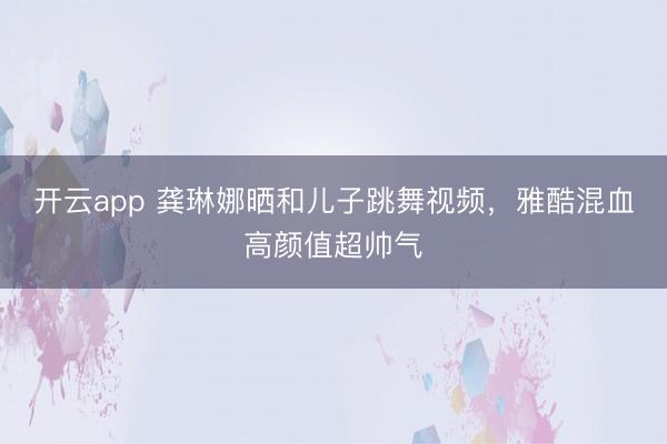 开云app 龚琳娜晒和儿子跳舞视频，雅酷混血高颜值超帅气