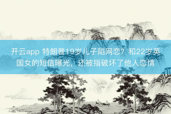 开云app 特朗普19岁儿子陷网恋?和22岁英国女的短信曝光,还被指破坏了他人恋情