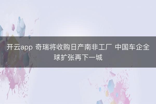 开云app 奇瑞将收购日产南非工厂 中国车企全球扩张再下一城