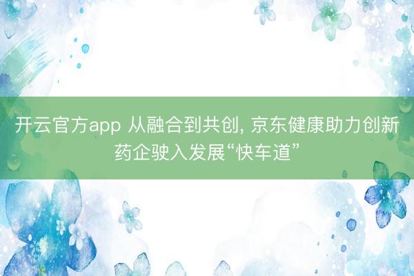 开云官方app 从融合到共创， 京东健康助力创新药企驶入发展“快车道”
