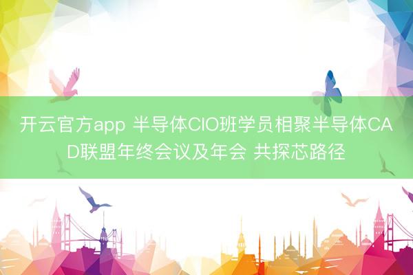开云官方app 半导体CIO班学员相聚半导体CAD联盟年终会议及年会 共探芯路径