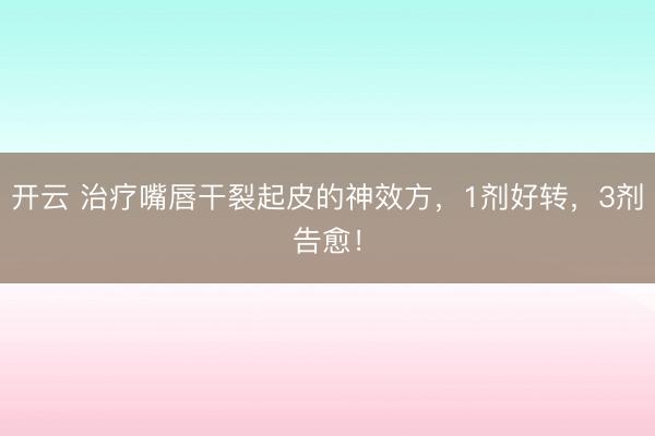 开云 治疗嘴唇干裂起皮的神效方，1剂好转，3剂告愈！