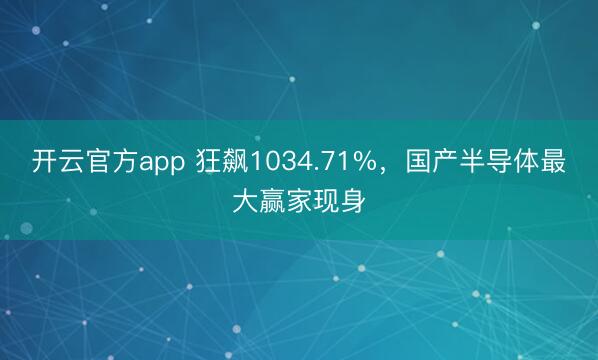 开云官方app 狂飙1034.71%,国产半导体最大赢家现身