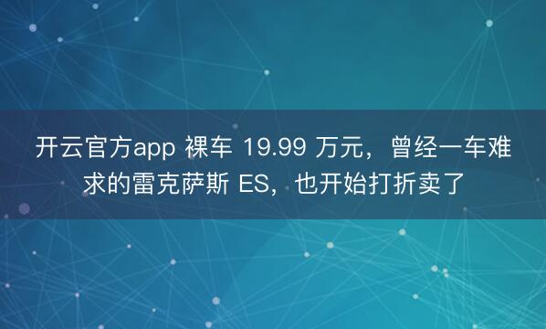 开云官方app 裸车 19.99 万元,曾经一车难求的雷克萨斯 ES,也开始打折卖了