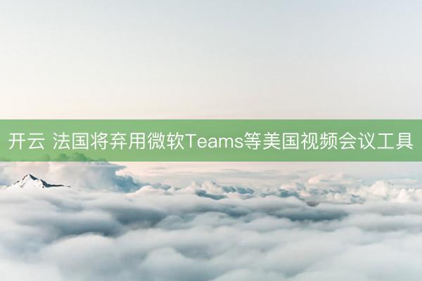 开云 法国将弃用微软Teams等美国视频会议工具