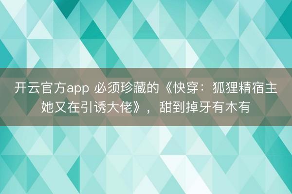 开云官方app 必须珍藏的《快穿:狐狸精宿主她又在引诱大佬》,甜到掉牙有木有