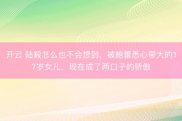 开云 陆毅怎么也不会想到，被鲍蕾悉心带大的17岁女儿，现在成了两口子的骄傲