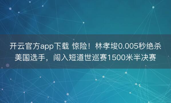 开云官方app下载 惊险！林孝埈0.005秒绝杀美国选手，闯入短道世巡赛1500米半决赛