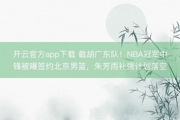 开云官方app下载 截胡广东队!NBA冠军中锋被曝签约北京男篮,朱芳雨补强计划落空