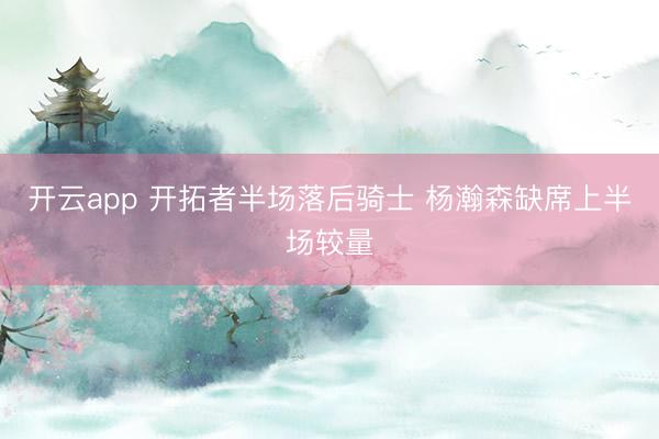 开云app 开拓者半场落后骑士 杨瀚森缺席上半场较量