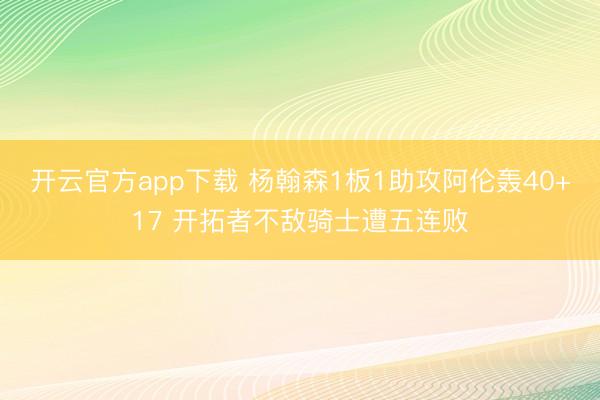 开云官方app下载 杨翰森1板1助攻阿伦轰40+17 开拓者不敌骑士遭五连败