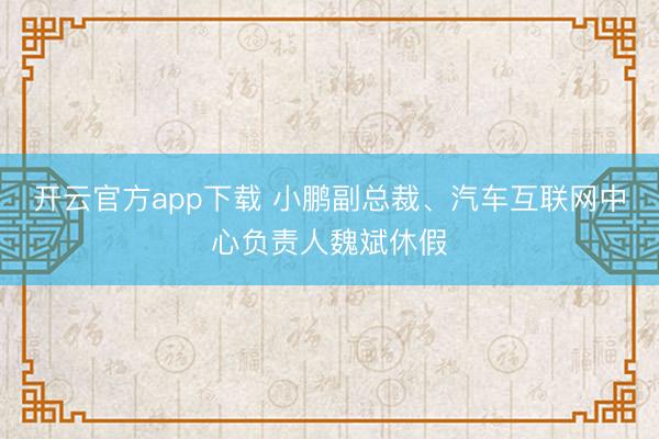 开云官方app下载 小鹏副总裁、汽车互联网中心负责人魏斌休假