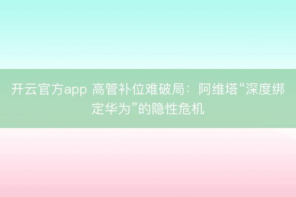 开云官方app 高管补位难破局：阿维塔“深度绑定华为”的隐性危机