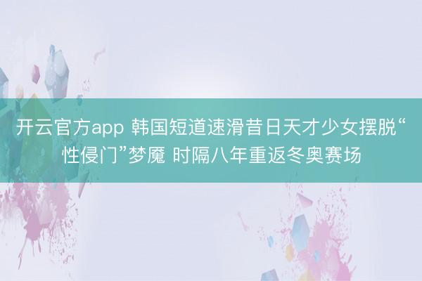 开云官方app 韩国短道速滑昔日天才少女摆脱“性侵门”梦魇 时隔八年重返冬奥赛场