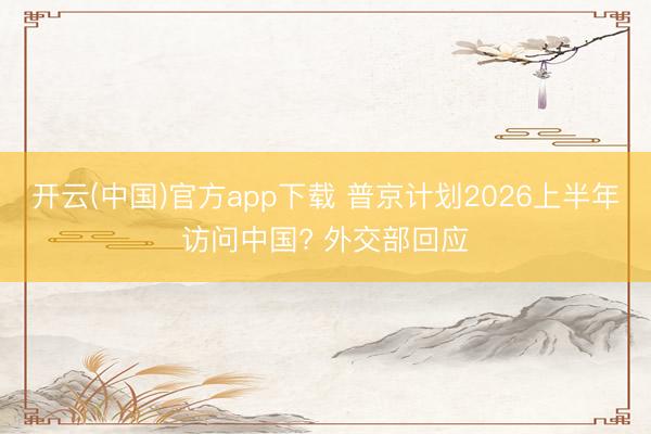 开云(中国)官方app下载 普京计划2026上半年访问中国? 外交部回应