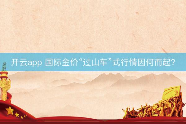 开云app 国际金价“过山车”式行情因何而起?