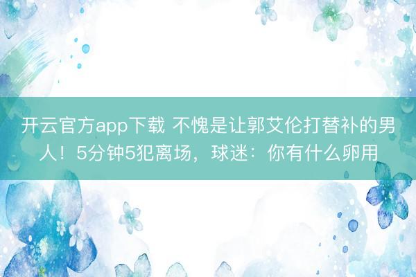 开云官方app下载 不愧是让郭艾伦打替补的男人！5分钟5犯离场，球迷：你有什么卵用