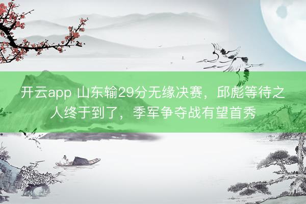 开云app 山东输29分无缘决赛，邱彪等待之人终于到了，季军争夺战有望首秀