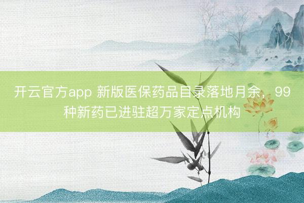 开云官方app 新版医保药品目录落地月余，99种新药已进驻超万家定点机构