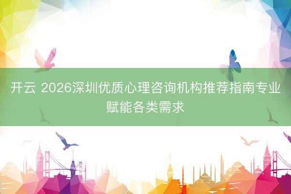 开云 2026深圳优质心理咨询机构推荐指南专业赋能各类需求