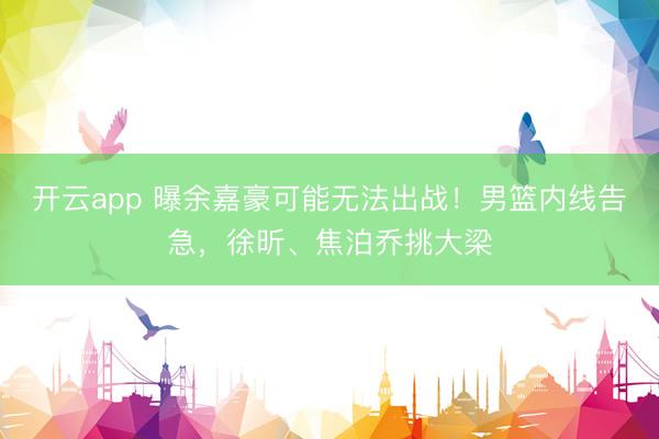开云app 曝余嘉豪可能无法出战！男篮内线告急，徐昕、焦泊乔挑大梁
