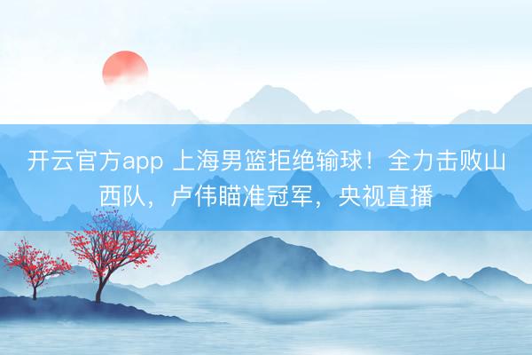 开云官方app 上海男篮拒绝输球！全力击败山西队，卢伟瞄准冠军，央视直播