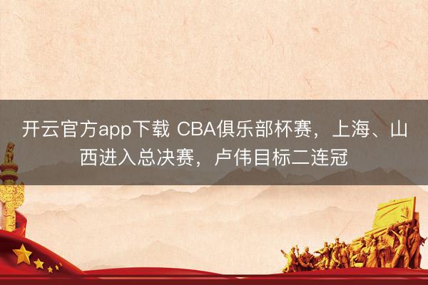 开云官方app下载 CBA俱乐部杯赛，上海、山西进入总决赛，卢伟目标二连冠