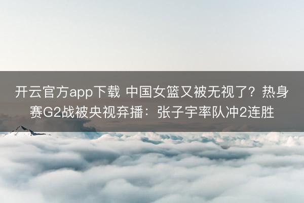 开云官方app下载 中国女篮又被无视了？热身赛G2战被央视弃播：张子宇率队冲2连胜
