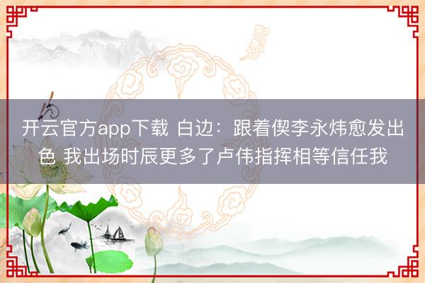 开云官方app下载 白边：跟着偰李永炜愈发出色 我出场时辰更多了卢伟指挥相等信任我