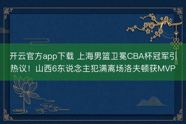 开云官方app下载 上海男篮卫冕CBA杯冠军引热议！山西6东说念主犯满离场洛夫顿获MVP