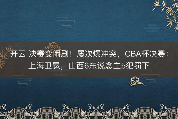 开云 决赛变闹剧！屡次爆冲突，CBA杯决赛：上海卫冕，山西6东说念主5犯罚下