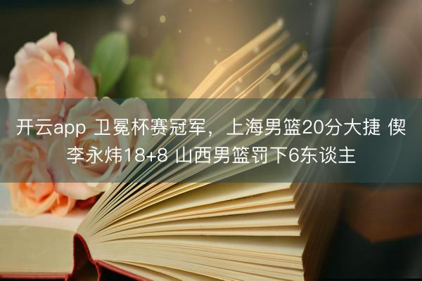 开云app 卫冕杯赛冠军，上海男篮20分大捷 偰李永炜18+8 山西男篮罚下6东谈主
