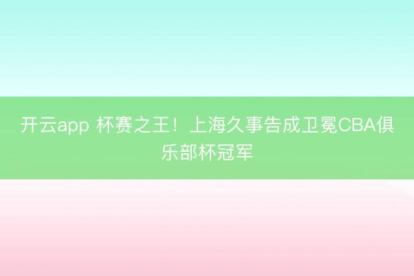 开云app 杯赛之王！上海久事告成卫冕CBA俱乐部杯冠军