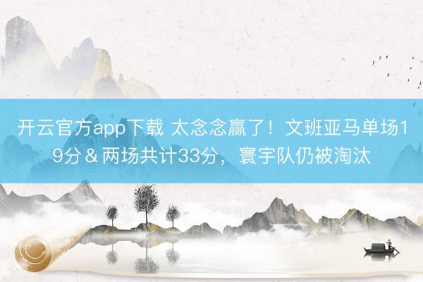 开云官方app下载 太念念赢了！文班亚马单场19分＆两场共计33分，寰宇队仍被淘汰