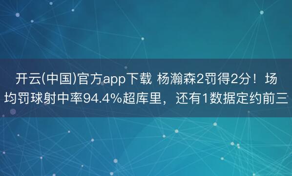 开云(中国)官方app下载 杨瀚森2罚得2分！场均罚球射中率94.4%超库里，还有1数据定约前三