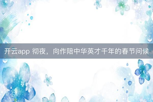 开云app 彻夜，向作陪中华英才千年的春节问候