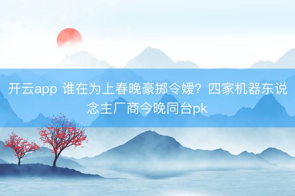 开云app 谁在为上春晚豪掷令嫒？四家机器东说念主厂商今晚同台pk