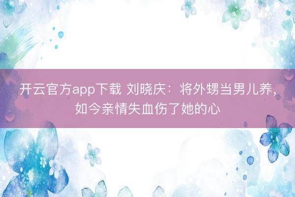 开云官方app下载 刘晓庆:将外甥当男儿养,如今亲情失血伤了她的心