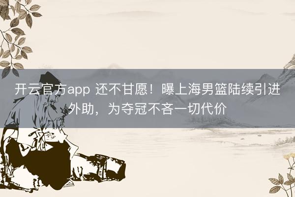 开云官方app 还不甘愿！曝上海男篮陆续引进外助，为夺冠不吝一切代价