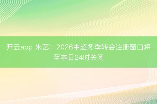 开云app 朱艺：2026中超冬季转会注册窗口将至本日24时关闭