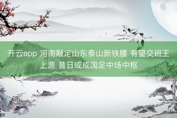 开云app 河南敲定山东泰山新铁腰 有望交班王上源 昔日或成国足中场中枢