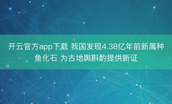 开云官方app下载 我国发现4.38亿年前新属种鱼化石 为古地舆斟酌提供新证
